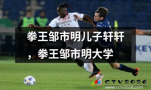 拳王邹市明儿子轩轩，拳王邹市明大学