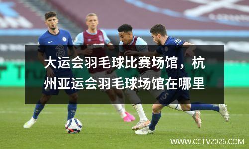 大运会羽毛球比赛场馆，杭州亚运会羽毛球场馆在哪里