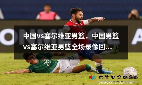 中国vs塞尔维亚男篮，中国男篮vs塞尔维亚男篮全场录像回放