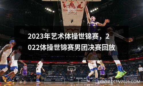 2023年艺术体操世锦赛，2022体操世锦赛男团决赛回放