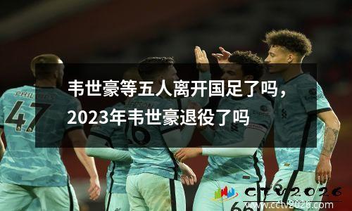 韦世豪等五人离开国足了吗，2023年韦世豪退役了吗