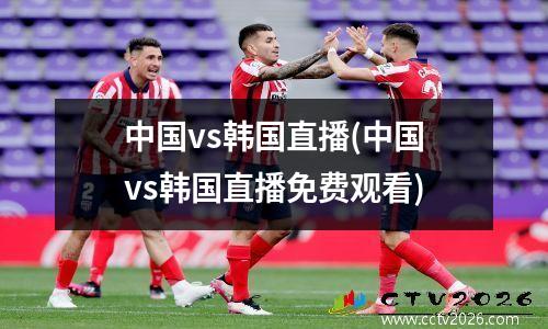 中国vs韩国直播(中国vs韩国直播免费观看)