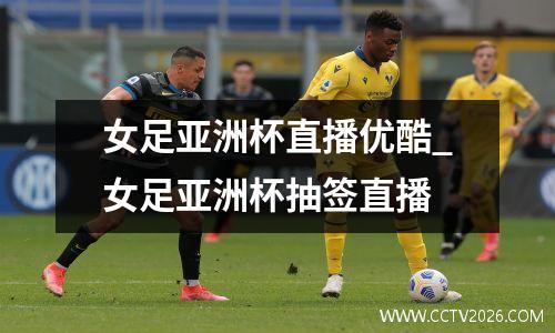 女足亚洲杯直播优酷_女足亚洲杯抽签直播
