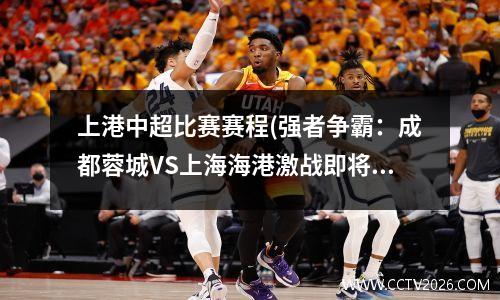 上港中超比赛赛程(强者争霸：成都蓉城VS上海海港激战即将爆发)
