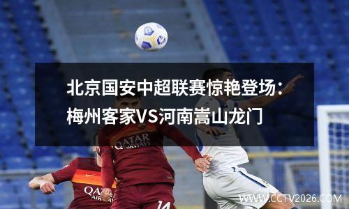 北京国安中超联赛惊艳登场：梅州客家VS河南嵩山龙门