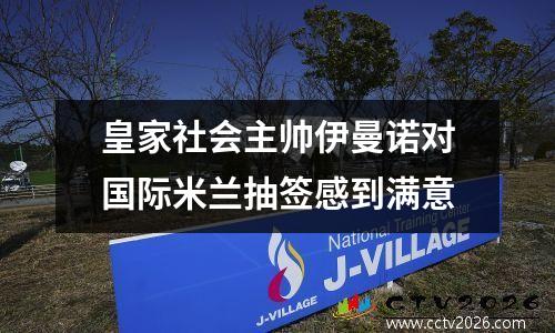 皇家社会主帅伊曼诺对国际米兰抽签感到满意