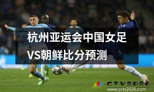 杭州亚运会中国女足VS朝鲜比分预测