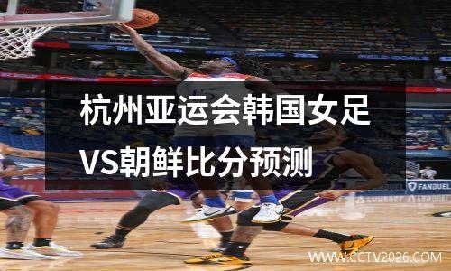 杭州亚运会韩国女足VS朝鲜比分预测