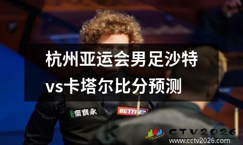 杭州亚运会男足沙特vs卡塔尔比分预测