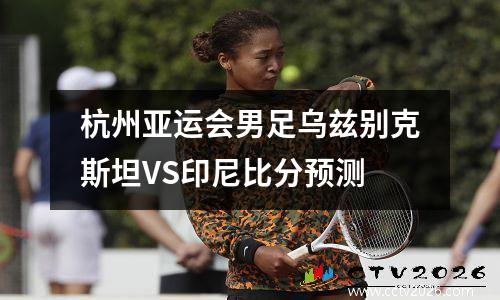 杭州亚运会男足乌兹别克斯坦VS印尼比分预测