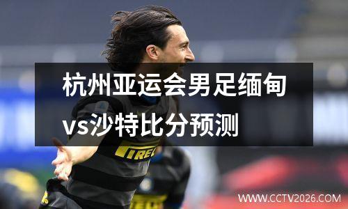 杭州亚运会男足缅甸vs沙特比分预测