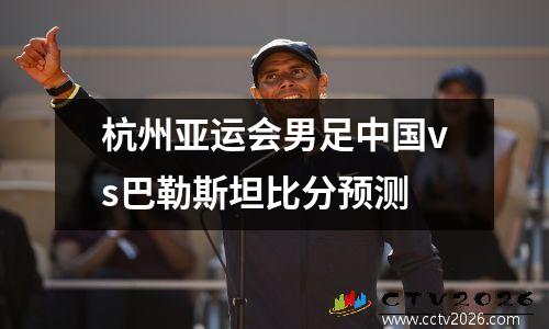 杭州亚运会男足中国vs巴勒斯坦比分预测