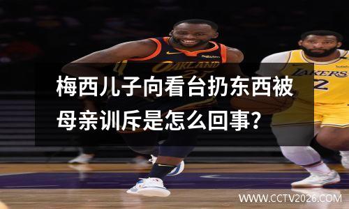 梅西儿子向看台扔东西被母亲训斥是怎么回事？
