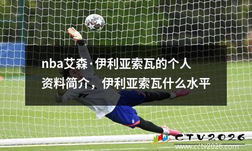 nba艾森·伊利亚索瓦的个人资料简介，伊利亚索瓦什么水平