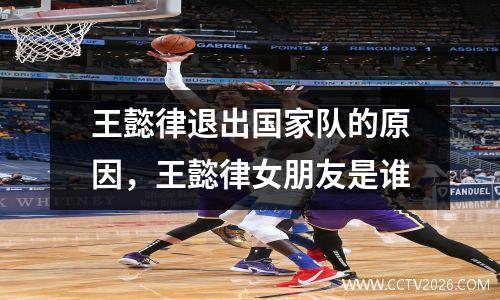 王懿律退出国家队的原因，王懿律女朋友是谁