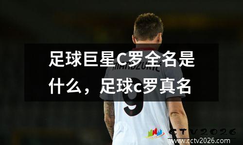 足球巨星C罗全名是什么，足球c罗真名