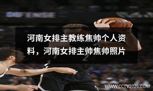 河南女排主教练焦帅个人资料，河南女排主帅焦帅照片