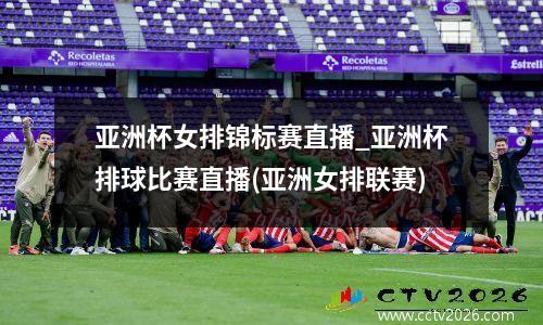 亚洲杯女排锦标赛直播_亚洲杯排球比赛直播(亚洲女排联赛)