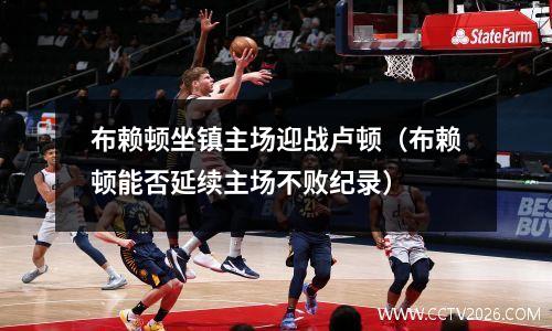 布赖顿坐镇主场迎战卢顿（布赖顿能否延续主场不败纪录）