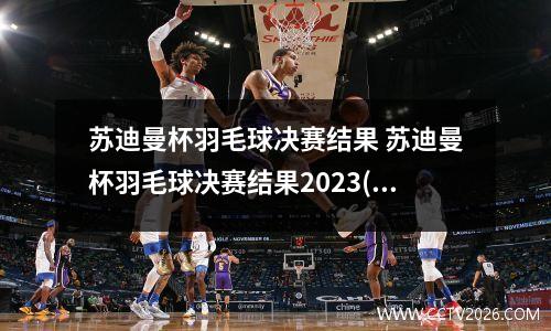 苏迪曼杯羽毛球决赛结果 苏迪曼杯羽毛球决赛结果2023(1)