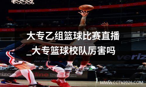 大专乙组篮球比赛直播_大专篮球校队厉害吗
