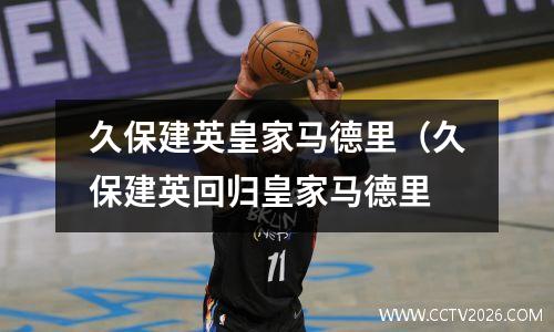 久保建英皇家马德里（久保建英回归皇家马德里