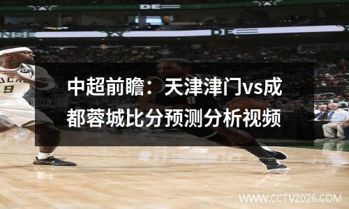 中超前瞻：天津津门vs成都蓉城比分预测分析视频