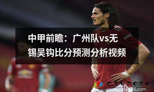 中甲前瞻：广州队vs无锡吴钩比分预测分析视频