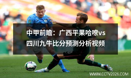 中甲前瞻：广西平果哈嘹vs四川九牛比分预测分析视频