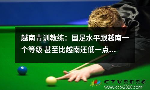 越南青训教练：国足水平跟越南一个等级 甚至比越南还低一点视频