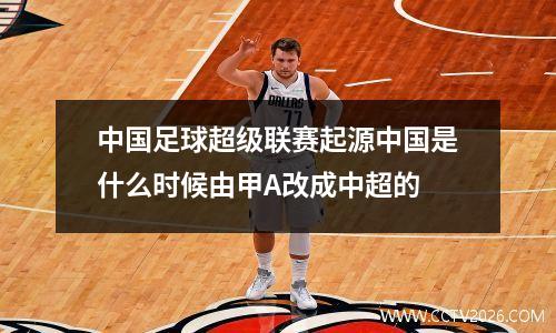 中国足球超级联赛起源中国是什么时候由甲A改成中超的