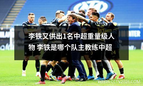 李铁又供出1名中超重量级人物 李铁是哪个队主教练中超