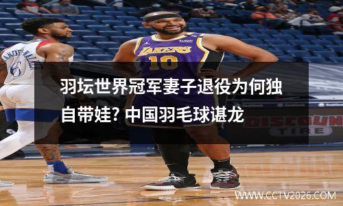 羽坛世界冠军妻子退役为何独自带娃? 中国羽毛球谌龙