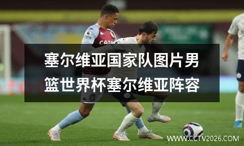 塞尔维亚国家队图片男篮世界杯塞尔维亚阵容