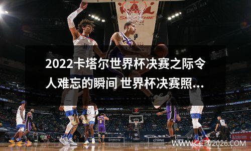 2022卡塔尔世界杯决赛之际令人难忘的瞬间 世界杯决赛照片阿根廷