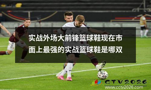 实战外场大前锋篮球鞋现在市面上最强的实战篮球鞋是哪双