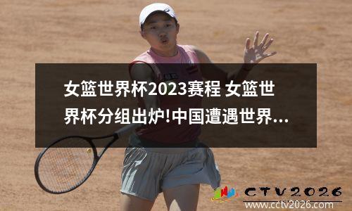 女篮世界杯2023赛程 女篮世界杯分组出炉!中国遭遇世界第一