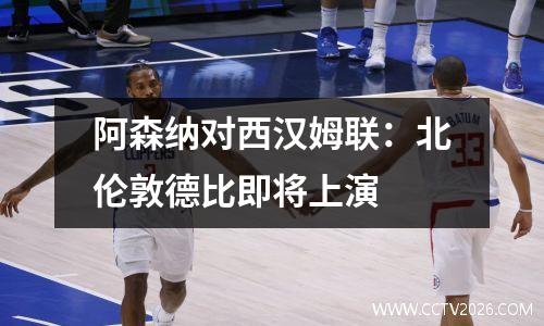 阿森纳对西汉姆联：北伦敦德比即将上演