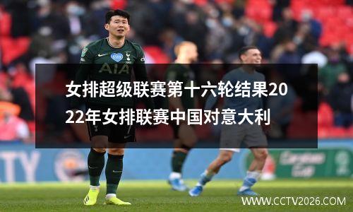 女排超级联赛第十六轮结果2022年女排联赛中国对意大利