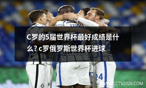 C罗的5届世界杯最好成绩是什么? c罗俄罗斯世界杯进球