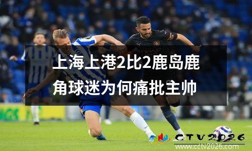 上海上港2比2鹿岛鹿角球迷为何痛批主帅