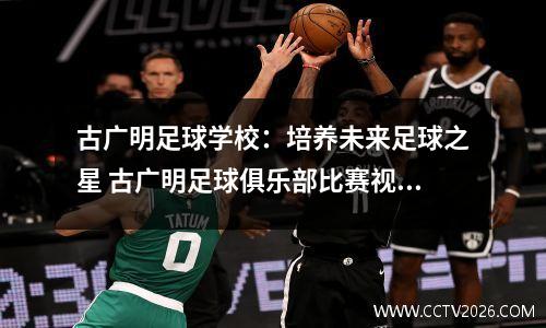 古广明足球学校：培养未来足球之星 古广明足球俱乐部比赛视频