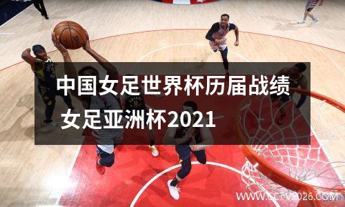 中国女足世界杯历届战绩 女足亚洲杯2021
