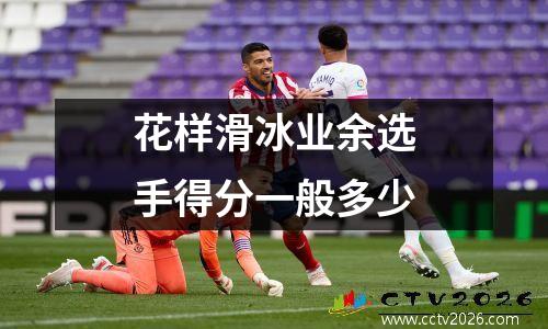 花样滑冰业余选手得分一般多少