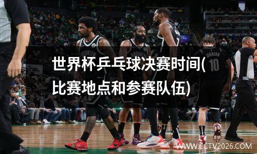 世界杯乒乓球决赛时间(比赛地点和参赛队伍)