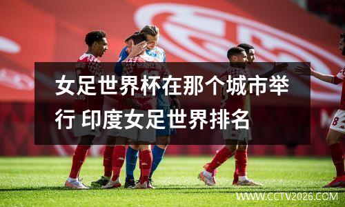 女足世界杯在那个城市举行 印度女足世界排名