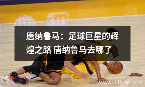 唐纳鲁马：足球巨星的辉煌之路 唐纳鲁马去哪了