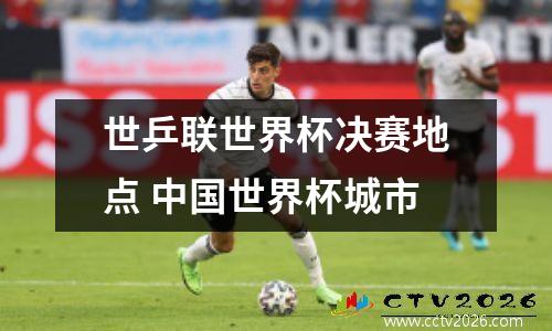 世乒联世界杯决赛地点 中国世界杯城市