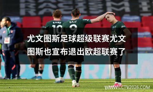 尤文图斯足球超级联赛尤文图斯也宣布退出欧超联赛了