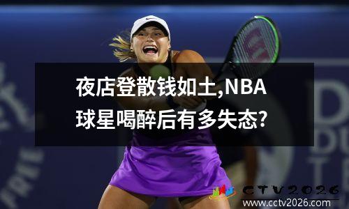 夜店登散钱如土,NBA球星喝醉后有多失态?